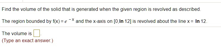 Find the volume of the solid that is generated when the given region is revolved as described.

The region bounded by f(x) = e^-x and the x-axis on [0,ln 12] is revolved about the line x = ln 12.

The volume is
(Type an exact answer.)