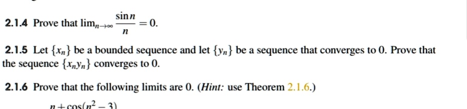 2.1.4 Prove that limn?? sin n / n = 0.

2.1.5 Let xn be a bounded sequence and let yn be a sequence that converges to 0. Prove that the sequence xn yn converges to 0.

2.1.6 Prove that the following limits are 0. (Hint: use Theorem 2.1.6.)
n + cos(n^2 ? 3)