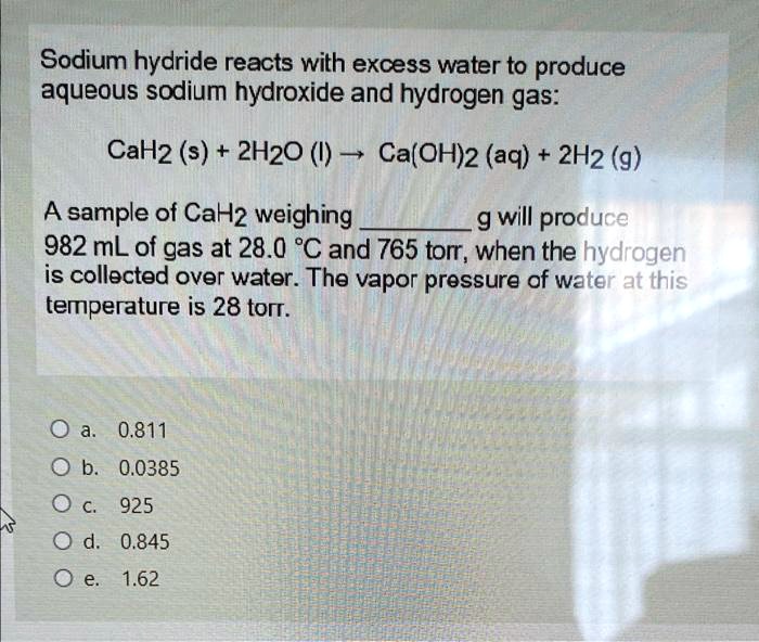 Sodium hydride reacts with excess water to produce
aqueous sodium hydroxide and hydrogen gas:
CaH2 (s) + 2H2O (l) ? Ca(OH)2 (aq) + 2H2 (g)
A sample of CaH2 weighing  g will produce
982 mL of gas at 28.0 °C and 765 torr, when the hydrogen
is collected over water. The vapor pressure of water at this
temperature is 28 torr.

a. 0.811
b. 0.0385
c. 925
d. 0.845
e. 1.62