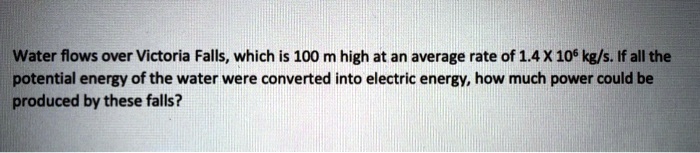Water flows over Victoria Falls, which is 100 m high at an average rate of 1.4 X 10^6 kg/s. If all the potential energy of the water were converted into electric energy, how much power could be produced by these falls?
