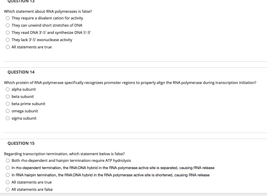 QUESTION 13
Which statement about RNA polymerases is false?
They require a divalent cation for activity
They can unwind short stretches of DNA
They read DNA 3'-5' and synthesize DNA 5'-3'
They lack 3'-5' exonuclease activity
All statements are true

QUESTION 14
Which protein of RNA polymerase specifically recognizes promoter regions to properly align the RNA polymerase during transcription initiation?
alpha subunit
beta subunit
beta prime subunit
omega subunit
sigma subunit

QUESTION 15
Regarding transcription termination, which statement below is false?
Both rho-dependent and hairpin termination require ATP hydrolysis
In rho-dependent termination, the RNA:DNA hybrid in the RNA polymerase active site is separated, causing RNA release
In RNA hairpin termination, the RNA:DNA hybrid in the RNA polymerase active site is shortened, causing RNA release
All statements are true
All statements are false