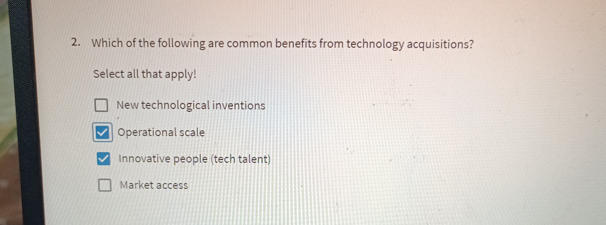 2. Which of the following are common benefits from technology acquisitions?
Select all that apply!
New technological inventions
Operational scale
Innovative people (tech talent)
Market access