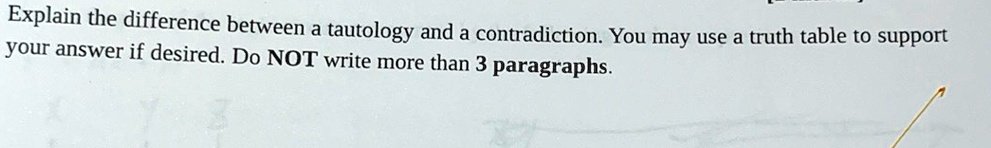 Explain the difference between a tautology and a contradiction. You may use a truth table to support your answer if desired. Do NOT write more than 3 paragraphs.