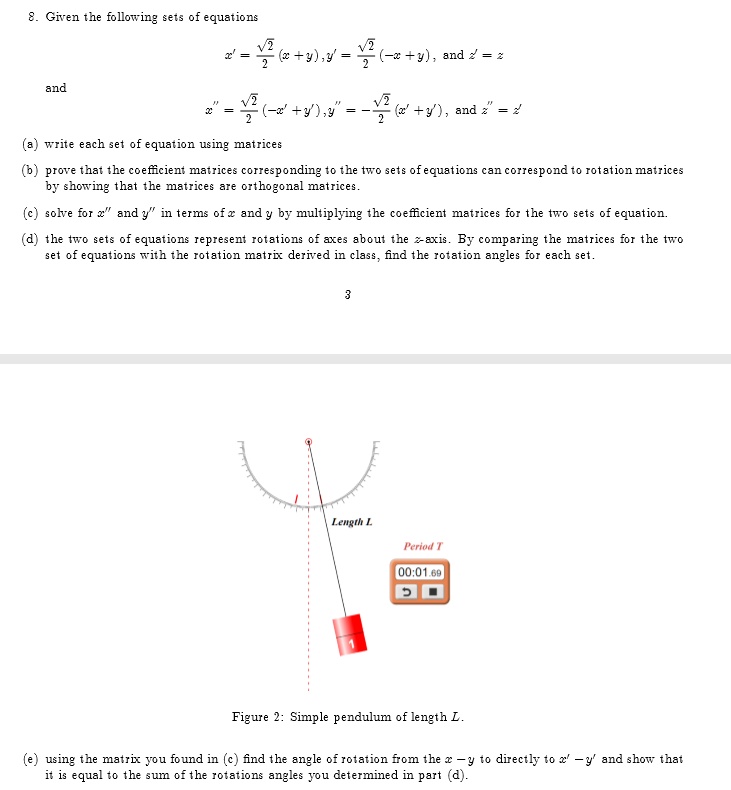8. Given the following sets of equations

x' = (√(2))/(2)(x+y), y' = (√(2))/(2)(-x+y), and z' = z
and
x” = (√(2))/(2)(-x'+y'), y” = -(√(2))/(2)(x'+y'), and z” = z'

(a) write each set of equation using matrices
(b) prove that the coefficient matrices corresponding to the two sets of equations can correspond to rotation matrices
by showing that the matrices are orthogonal matrices.
(c) solve for x” and y” in terms of x and y by multiplying the coefficient matrices for the two sets of equation.
(d) the two sets of equations represent rotations of axes about the z-axis. By comparing the matrices for the two
set of equations with the rotation matrix derived in class, find the rotation angles for each set.
3
Length L
Period T
00:01.69
Figure 2: Simple pendulum of length L.
(e) using the matrix you found in (c) find the angle of rotation from the x - y to directly to x' - y' and show that
it is equal to the sum of the rotations angles you determined in part (d).