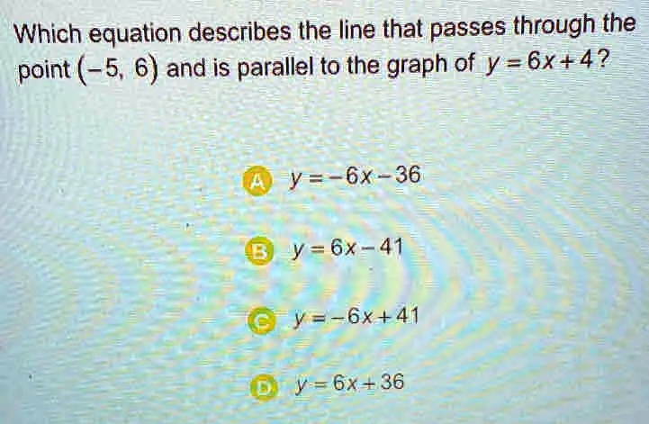 Which equation describes the line that passes through the point (-5, 6) and is parallel to the graph of y = 6x + 4? 
A y = -6x - 36 
B y = 6x - 41 
C y = -6x + 41 
D y = 6x + 36