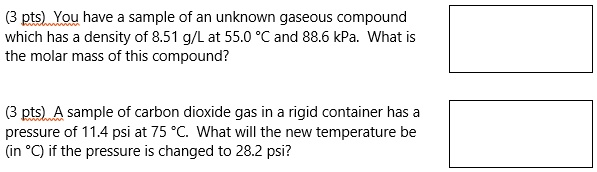 You have a sample of an unknown gaseous compound
which has a density of 8.51 g/L at 55.0 °C and 88.6 kPa. What is
the molar mass of this compound?

A sample of carbon dioxide gas in a rigid container has a
pressure of 11.4 psi at 75 °C. What will the new temperature be
(in °C) if the pressure is changed to 28.2 psi?