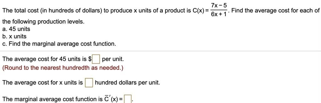 The total cost (in hundreds of dollars) to produce x units of a product is C(x) = (7x - 5) / (6x + 1). Find the average cost for each of the following production levels.
a. 45 units
b. x units
c. Find the marginal average cost function.
The average cost for 45 units is per unit.
(Round to the nearest hundredth as needed.)
The average cost for x units is hundred dollars per unit.
The marginal average cost function is C'(x) =
