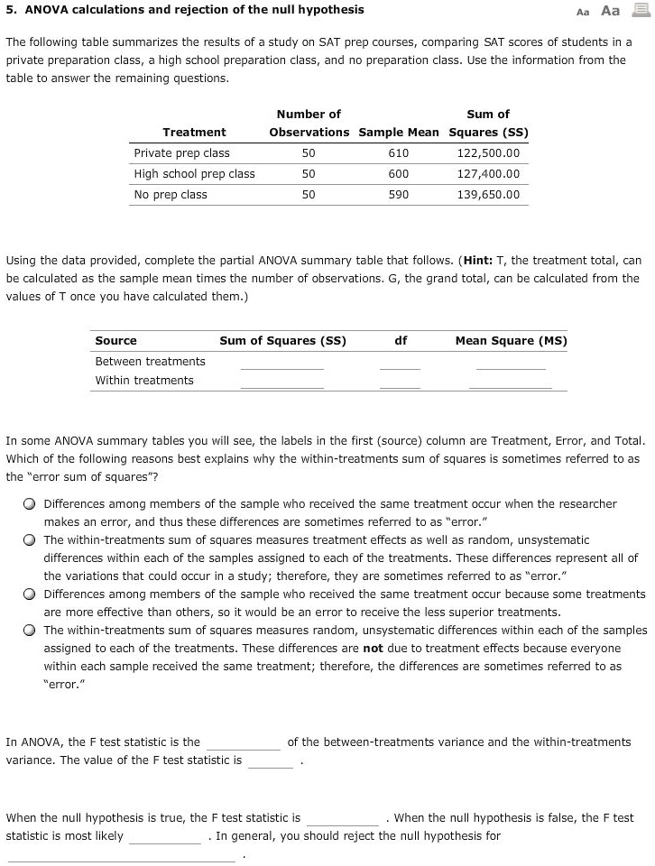 5. ANOVA calculations and rejection of the null hypothesis

The following table summarizes the results of a study on SAT prep courses, comparing SAT scores of students in a private preparation class, a high school preparation class, and no preparation class. Use the information from the table to answer the remaining questions.

Number of Observations Sum of Squares (SS) Sample Mean
Treatment	Number of Observations	Sample Mean	Sum of Squares (SS)
Private prep class	50	610	122,500.00
High school prep class	50	600	127,400.00
No prep class	50	590	139,650.00

Using the data provided, complete the partial ANOVA summary table that follows. (Hint: T, the treatment total, can be calculated as the sample mean times the number of observations. G, the grand total, can be calculated from the values of T once you have calculated them.)

Source	Sum of Squares (SS)	df	Mean Square (MS)
Between treatments			
Within treatments			

In some ANOVA summary tables you will see, the labels in the first (source) column are Treatment, Error, and Total. Which of the following reasons best explains why the within-treatments sum of squares is sometimes referred to as the “error sum of squares”?

Differences among members of the sample who received the same treatment occur when the researcher makes an error, and thus these differences are sometimes referred to as “error.”
The within-treatments sum of squares measures treatment effects as well as random, unsystematic differences within each of the samples assigned to each of the treatments. These differences represent all of the variations that could occur in a study; therefore, they are sometimes referred to as “error.”
Differences among members of the sample who received the same treatment occur because some treatments are more effective than others, so it would be an error to receive the less superior treatments.
The within-treatments sum of squares measures random, unsystematic differences within each of the samples assigned to each of the treatments. These differences are not due to treatment effects because everyone within each sample received the same treatment; therefore, the differences are sometimes referred to as “error.”

In ANOVA, the F test statistic is the  of the between-treatments variance and the within-treatments variance. The value of the F test statistic is .

When the null hypothesis is true, the F test statistic is . When the null hypothesis is false, the F test statistic is most likely . In general, you should reject the null hypothesis for .