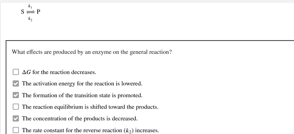 k1
S ? P
k2

What effects are produced by an enzyme on the general reaction?

?G for the reaction decreases.
The activation energy for the reaction is lowered.
The formation of the transition state is promoted.
The reaction equilibrium is shifted toward the products.
The concentration of the products is decreased.
The rate constant for the reverse reaction (k2) increases.