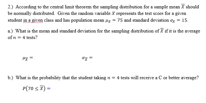 2.) According to the central limit theorem the sampling distribution for a sample mean ? should be normally distributed. Given the random variable X represents the test score for a given student in a given class and has population mean ?? = 75 and standard deviation ?? = 15.

a.) What is the mean and standard deviation for the sampling distribution of ? if it is the average of n = 4 tests?

??? = ??? =

b.) What is the probability that the student taking n = 4 tests will receive a C or better average?

P(70 ? ?) =