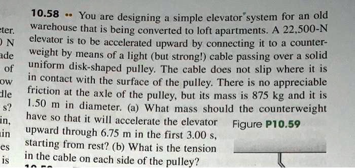 10.58 .. You are designing a simple elevator system for an old warehouse that is being converted to loft apartments. A 22,500-N elevator is to be accelerated upward by connecting it to a counterweight by means of a light (but strong!) cable passing over a solid uniform disk-shaped pulley. The cable does not slip where it is in contact with the surface of the pulley. There is no appreciable friction at the axle of the pulley, but its mass is 875 kg and it is 1.50 m in diameter. (a) What mass should the counterweight have so that it will accelerate the elevator upward through 6.75 m in the first 3.00 s, starting from rest? (b) What is the tension in the cable on each side of the pulley?