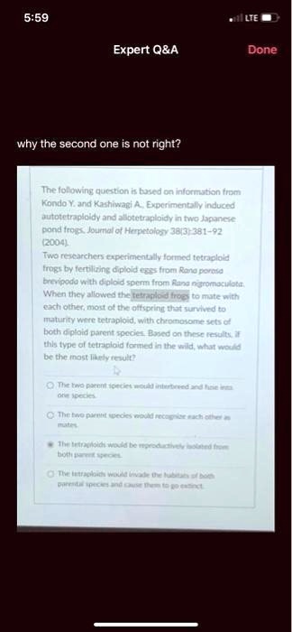 5:59
LTE
Expert Q   A
Done
why the second one is not right?
The following question is based on information from
Kondo Y. and Kashiwagi A., Experimentally induced
autotetraploidy and allotetraploidy in two Japanese
pond frogs, Journal of Herpetology 38(3):381-92
(2004)
Two researchers experimentally formed tetraploid
frogs by fertilizing diploid eggs from Rana porosa
brevipoda with diploid sperm from Rana nigromaculata.
When they allowed the tetraploid frogs to mate with
each other, most of the offspring that survived to
maturity were tetraploid, with chromosome sets of
both diploid parent species. Based on these results, if
this type of tetraploid formed in the wild, what would
be the most likely result?
The two parent species would interbreed and fuse into
one species
The two parent species would recognize each other as
mates
The tetraploids would be reproductively isolated from
both parent species.
The tetraploids would invade the habitats of both
parental species and cause them to go extinct