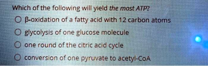 Which of the following will yield the most ATP?
?-oxidation of a fatty acid with 12 carbon atoms
glycolysis of one glucose molecule
one round of the citric acid cycle
conversion of one pyruvate to acetyl-CoA