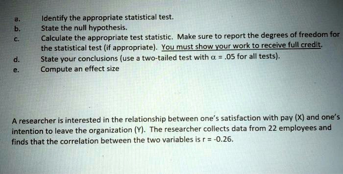 a.
Identify the appropriate statistical test.
b.
State the null hypothesis.
c.
Calculate the appropriate test statistic. Make sure to report the degrees of freedom for
the statistical test (if appropriate). You must show your work to receive full credit.
d.
State your conclusions (use a two-tailed test with ? = .05 for all tests).
e.
Compute an effect size

A researcher is interested in the relationship between one's satisfaction with pay (X) and one's
intention to leave the organization (Y). The researcher collects data from 22 employees and
finds that the correlation between the two variables is r = -0.26.