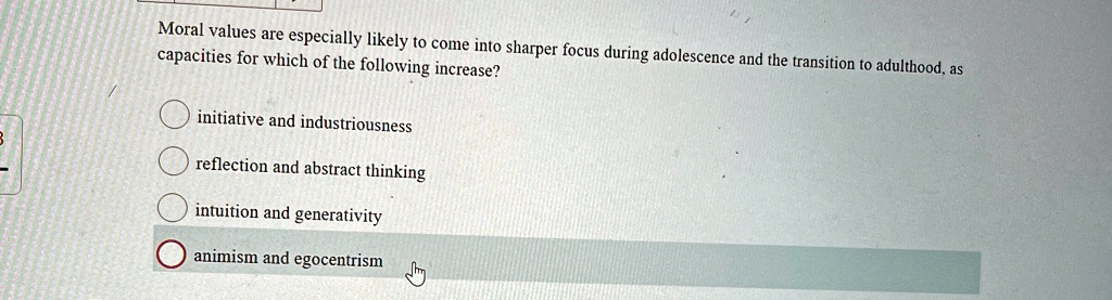 Moral values are especially likely to come into sharper focus during adolescence and the transition to adulthood, as capacities for which of the following increase?
initiative and industriousness
reflection and abstract thinking
intuition and generativity
animism and egocentrism