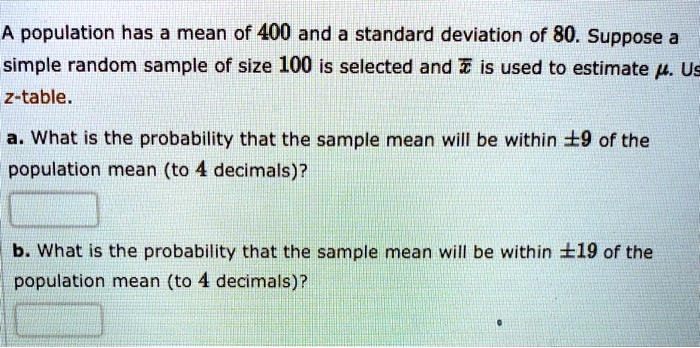 A population has a mean of 400 and a standard deviation of 80. Suppose a simple random sample of size 100 is selected and x? is used to estimate ?. Use z-table.
a. What is the probability that the sample mean will be within ±9 of the population mean (to 4 decimals)?
b. What is the probability that the sample mean will be within ±19 of the population mean (to 4 decimals)?