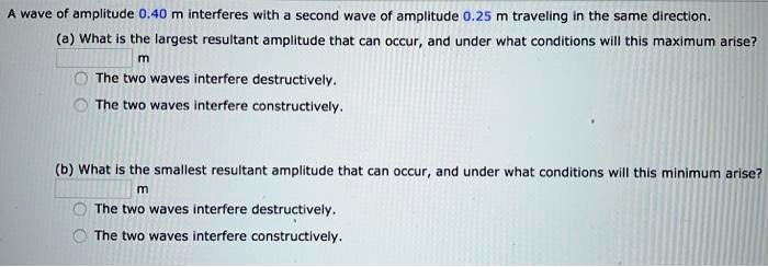 A wave of amplitude 0.40 m interferes with a second wave of amplitude 0.25 m traveling in the same direction.
(a) What is the largest resultant amplitude that can occur, and under what conditions will this maximum arise?
m
The two waves interfere destructively.
The two waves interfere constructively.
(b) What is the smallest resultant amplitude that can occur, and under what conditions will this minimum arise?
m
The two waves interfere destructively.
The two waves interfere constructively.