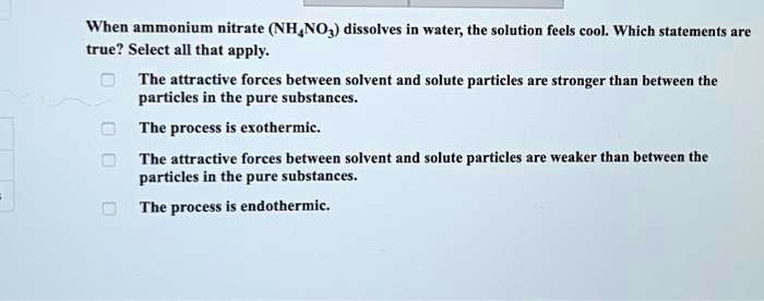 When ammonium nitrate (NH4NO3) dissolves in water, the solution feels cool. Which statements are true? Select all that apply.
The attractive forces between solvent and solute particles are stronger than between the particles in the pure substances.
The process is exothermic.
The attractive forces between solvent and solute particles are weaker than between the particles in the pure substances.
The process is endothermic.