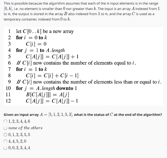 This is possible because the algorithm assumes that each of the n input elements is in the range
[0, k], i.e. no element is smaller than 0 nor greater than k. The input is an array A indexed from 1
to n, the output is stored in the array B also indexed from 1 to n, and the array C is used as a
temporary container, indexed from 0 to k.
1 let C[0..k] be a new array
2 for i = 0 to k
3
C[i] = 0
4 for j = 1 to A.length
5
C[A[j]] = C[A[j]] + 1
6 // C[i] now contains the number of elements equal to i.
7 for i = 1 to k
8
C[i] = C[i] + C[i - 1]
9 // C[i] now contains the number of elements less than or equal to i.
10 for j = A.length downto 1
11
B[C[A[j]]] = A[j]
12
C[A[j]] = C[A[j]] - 1
Given an input array A = [5, 1, 2, 1, 5, 3], what is the status of C at the end of the algorithm?
? 1,2,3,4,4,6
? none of the others
? 0,1,2,3,5,5
? 4,4,5,2,0
? 0,0,2,3,4,4
