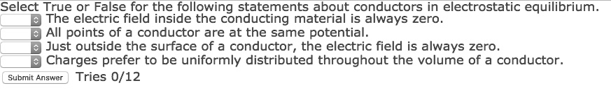 Select True or False for the following statements about conductors in electrostatic equilibrium.
The electric field inside the conducting material is always zero.
All points of a conductor are at the same potential.
Just outside the surface of a conductor, the electric field is always zero.
Charges prefer to be uniformly distributed throughout the volume of a conductor.