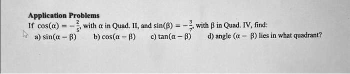 Application Problems
If cos(α) = -(2)/(5), with α in Quad. II, and sin(β) = -(3)/(7), with β in Quad. IV, find:
a) sin(α - β)
b) cos(α - β)
c) tan(α - β)
d) angle (α - β) lies in what quadrant?