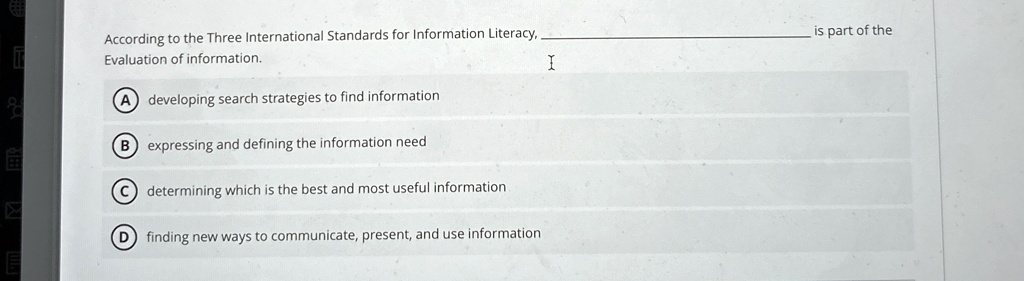 According to the Three International Standards for Information Literacy,
Evaluation of information.
A developing search strategies to find information
B expressing and defining the information need
C determining which is the best and most useful information
D finding new ways to communicate, present, and use information
is part of the