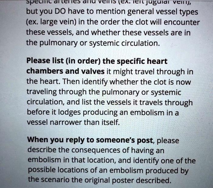 specific arteries and veins (ex. left jugular vein), but you DO have to mention general vessel types (ex. large vein) in the order the clot will encounter these vessels, and whether these vessels are in the pulmonary or systemic circulation.

Please list (in order) the specific heart chambers and valves it might travel through in the heart. Then identify whether the clot is now traveling through the pulmonary or systemic circulation, and list the vessels it travels through before it lodges producing an embolism in a vessel narrower than itself.

When you reply to someone’s post, please describe the consequences of having an embolism in that location, and identify one of the possible locations of an embolism produced by the scenario the original poster described.