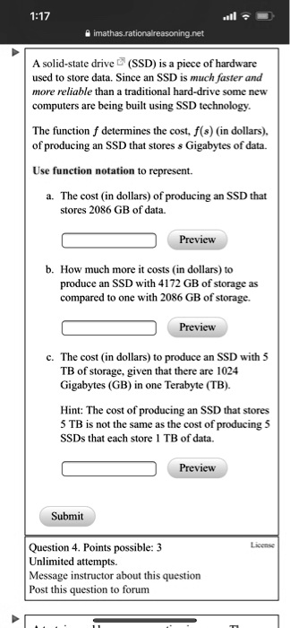 A solid-state drive (SSD) is a piece of hardware used to store data. Since an SSD is much faster and more reliable than a traditional hard-drive some new computers are being built using SSD technology.
The function f determines the cost, f(s) (in dollars), of producing an SSD that stores s Gigabytes of data.
Use function notation to represent.
a. The cost (in dollars) of producing an SSD that stores 2086 GB of data.
b. How much more it costs (in dollars) to produce an SSD with 4172 GB of storage as compared to one with 2086 GB of storage.
c. The cost (in dollars) to produce an SSD with 5 TB of storage, given that there are 1024 Gigabytes (GB) in one Terabyte (TB).
Hint: The cost of producing an SSD that stores 5 TB is not the same as the cost of producing 5 SSDs that each store 1 TB of data.
Question 4. Points possible: 3
Unlimited attempts.
Message instructor about this question
Post this question to forum