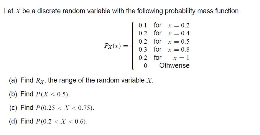 Let ( X ) be a discrete random variable with the following probability mass function.
[
PX(x)=lefteginarrayrrr
0.1     	ext  for      x=0.2 0.2     	ext  for      x=0.4 0.2     	ext  for      x=0.5 0.3     	ext  for      x=0.8 0.2     	ext  for      x=1 0     	ext  Othwerise 
endarrayight.
]
(a) Find ( RX ), the range of the random variable ( X ).
(b) Find ( P(X leq 0.5) ).
(c) Find ( P(0.25<X<0.75) ).
(d) Find ( P(0.2<X<0.6) ).
