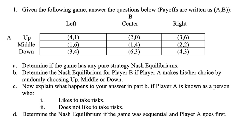 1. Given the following game, answer the questions below (Payoffs are written as (A,B)):
B
Left Center Right
A
Up (4,1) (2,0) (3,6)
Middle (1,6) (1,4) (2,2)
Down (3,4) (6,3) (4,3)
a. Determine if the game has any pure strategy Nash Equilibriums.
b. Determine the Nash Equilibrium for Player B if Player A makes his/her choice by randomly choosing Up, Middle or Down.
c. Now explain what happens to your answer in part b. if Player A is known as a person who:
i. Likes to take risks.
ii. Does not like to take risks.
d. Determine the Nash Equilibrium if the game was sequential and Player A goes first.
