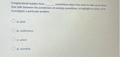 Congressional leaders form  committees when they want to take up an issue that falls between the jurisdiction of existing committees, to highlight an issue, or to investigate a particular problem.

a) joint
b) conference
c) select
d) standing
