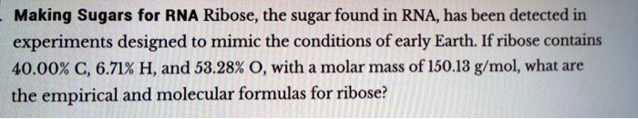 Making Sugars for RNA Ribose, the sugar found in RNA, has been detected in experiments designed to mimic the conditions of early Earth. If ribose contains 40.00% C, 6.71% H, and 53.28% O, with a molar mass of 150.13 g/mol, what are the empirical and molecular formulas for ribose?