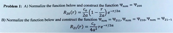 Problem 1: A) Normalize the function below and construct the function Ψnum = Ψ200
R20(r) = (c0)/(2a)(1 - (r)/(2a))e^-r/2a
B) Normalize the function below and construct the function Ψnum = Ψ211, Ψnum = Ψ210, Ψnum = Ψ21-1
R21(r) = (c0)/(4a^2)re^-r/2a