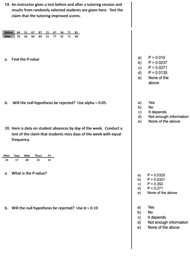 19. An instructor gives a test before and after a tutoring session and
results from randomly selected students are given here. Test the
claim that the tutoring improved scores.
Before 64 51 67 87 51 67 34 71 81
After 70 56 64 89 51 77 42 71 90
a. Find the P-value
b. Will the null hypothesis be rejected? Use alpha = 0.05.
20. Here is data on student absences by day of the week. Conduct a
test of the claim that students miss days of the week with equal
frequency.
Mon Tues Wed Thurs Fri
23 17 28 21 31
a. What is the P-value?
b. Will the null hypothesis be rejected? Use α = 0.10
a) P = 0.010
b) P = 0.0237
c) P = 0.0271
d) P = 0.0135
e) None of the
above
a) Yes
b) No
c) It depends
d) Not enough information
e) None of the above
a) P = 0.0325
b) P = 0.0321
c) P = 0.352
d) P = 0.271
e) None of the above
a) Yes
b) No
c) It depends
d) Not enough information
e) None of the above