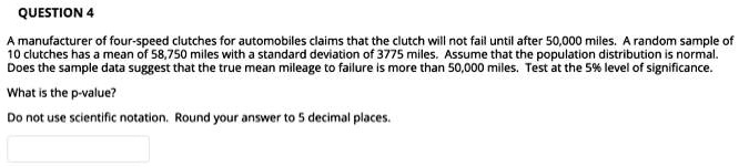 QUESTION 4

A manufacturer of four-speed clutches for automobiles claims that the clutch will not fail until after 50,000 miles. A random sample of 10 clutches has a mean of 58,750 miles with a standard deviation of 3775 miles. Assume that the population distribution is normal. Does the sample data suggest that the true mean mileage to failure is more than 50,000 miles. Test at the 5% level of significance.

What is the p-value?

Do not use scientific notation. Round your answer to 5 decimal places.