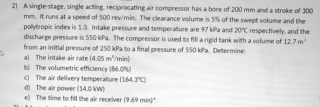 2) A single-stage, single acting, reciprocating air compressor has a bore of 200 mm and a stroke of 300 mm. It runs at a speed of 500 rev/min. The clearance volume is 5% of the swept volume and the polytropic index is 1.3. Intake pressure and temperature are 97 kPa and 20°C respectively, and the discharge pressure is 550 kPa. The compressor is used to fill a rigid tank with a volume of 12.7 m³ from an initial pressure of 250 kPa to a final pressure of 550 kPa. Determine:
a) The intake air rate (4.05 m³/min)
b) The volumetric efficiency (86.0%)
c) The air delivery temperature (164.3°C)
d) The air power (14.0 kW)
e) The time to fill the air receiver (9.69 min)*