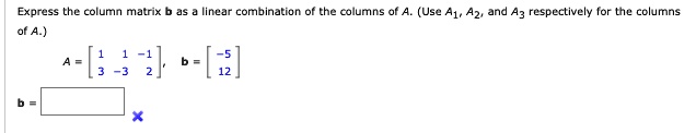 Express the column matrix b as a linear combination of the columns of A. (Use A1, A2, and A3 respectively for the columns of A.)
A = [1 1 -1; 3 -3 2], b = [-5; 12]
b =