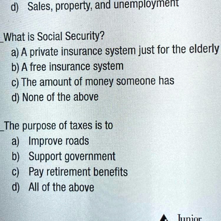 d) Sales, property, and unemployment

What is Social Security?
a) A private insurance system just for the elderly
b) A free insurance system
c) The amount of money someone has
d) None of the above

The purpose of taxes is to
a) Improve roads
b) Support government
c) Pay retirement benefits
d) All of the above