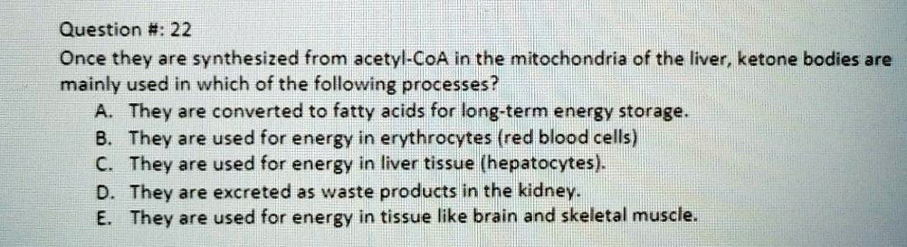 Question #: 22
Once they are synthesized from acetyl-CoA in the mitochondria of the liver, ketone bodies are
mainly used in which of the following processes?
A. They are converted to fatty acids for long-term energy storage.
B. They are used for energy in erythrocytes (red blood cells)
C. They are used for energy in liver tissue (hepatocytes).
D. They are excreted as waste products in the kidney.
E. They are used for energy in tissue like brain and skeletal muscle.