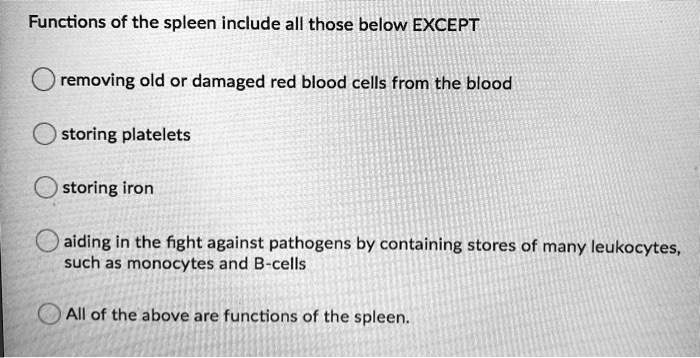 Functions of the spleen include all those below EXCEPT
removing old or damaged red blood cells from the blood
storing platelets
storing iron
aiding in the fight against pathogens by containing stores of many leukocytes,
such as monocytes and B-cells
All of the above are functions of the spleen.