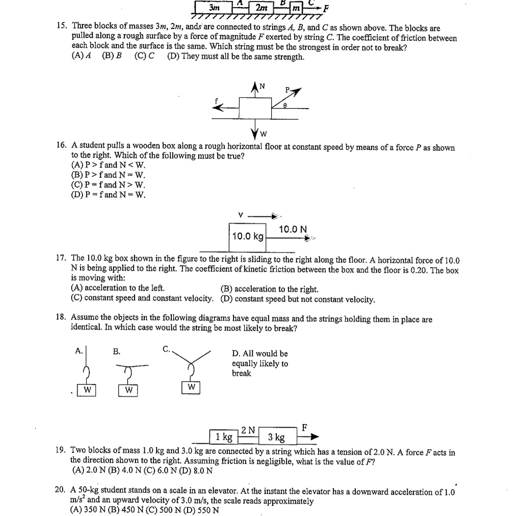 15. Three blocks of masses 3m, 2m, and m are connected to strings A, B, and C as shown above. The blocks are pulled along a rough surface by a force of magnitude F exerted by string C. The coefficient of friction between each block and the surface is the same. Which string must be the strongest in order not to break?
(A) A (B) B (C) C (D) They must all be the same strength.
16. A student pulls a wooden box along a rough horizontal floor at constant speed by means of a force P as shown to the right. Which of the following must be true?
(A) P > f and N < W.
(B) P > f and N = W.
(C) P = f and N > W.
(D) P = f and N = W.
17. The 10.0 kg box shown in the figure to the right is sliding to the right along the floor. A horizontal force of 10.0 N is being applied to the right. The coefficient of kinetic friction between the box and the floor is 0.20. The box is moving with:
(A) acceleration to the left. (B) acceleration to the right.
(C) constant speed and constant velocity. (D) constant speed but not constant velocity.
18. Assume the objects in the following diagrams have equal mass and the strings holding them in place are identical. In which case would the string be most likely to break?
D. All would be equally likely to break
19. Two blocks of mass 1.0 kg and 3.0 kg are connected by a string which has a tension of 2.0 N. A force F acts in the direction shown to the right. Assuming friction is negligible, what is the value of F?
(A) 2.0 N (B) 4.0 N (C) 6.0 N (D) 8.0 N
20. A 50-kg student stands on a scale in an elevator. At the instant the elevator has a downward acceleration of 1.0 m/s^2 and an upward velocity of 3.0 m/s, the scale reads approximately
(A) 350 N (B) 450 N (C) 500 N (D) 550 N