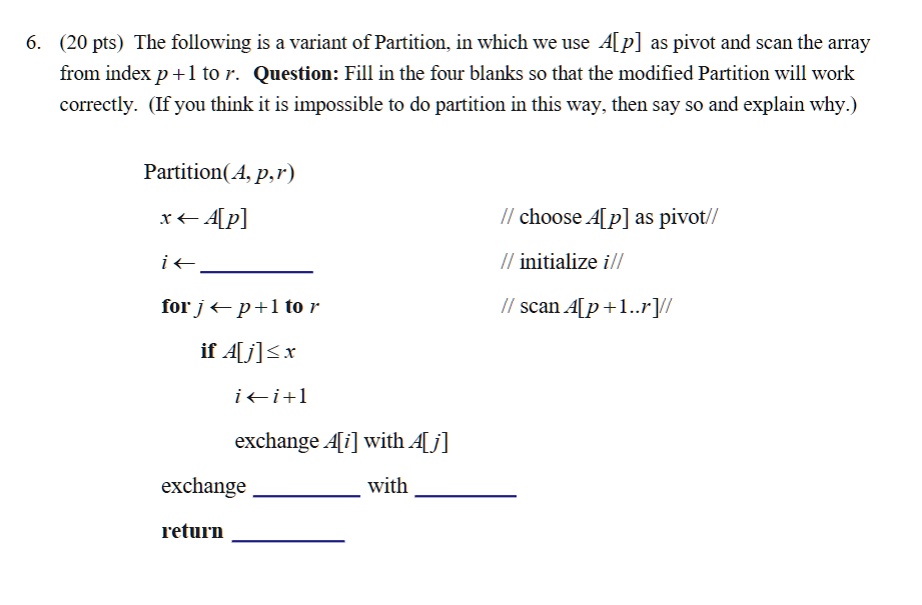 6. (20 pts) The following is a variant of Partition, in which we use A[p] as pivot and scan the array
from index p +1 to r. Question: Fill in the four blanks so that the modified Partition will work
correctly. (If you think it is impossible to do partition in this way, then say so and explain why.)
Partition(A, p,r)
x ? A[p]
i?
for j ? p +1 to r
// choose A[p] as pivot//
// initialize i//
// scan A[p+1..r]//
if A[j]?x
i ? i+1
exchange A[i] with A[j]
exchange
with
return
