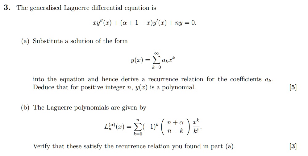 3. The generalised Laguerre differential equation is
xy”(x) + (α + 1 - x)y'(x) + ny = 0.
(a) Substitute a solution of the form
y(x) = ∑k=0^∞ ak x^k
into the equation and hence derive a recurrence relation for the coefficients ak.
Deduce that for positive integer n, y(x) is a polynomial.
(b) The Laguerre polynomials are given by
Ln^(α)(x) = ∑k=0^n (-1)^k n+αn-k(x^k)/(k!) 
Verify that these satisfy the recurrence relation you found in part (a).