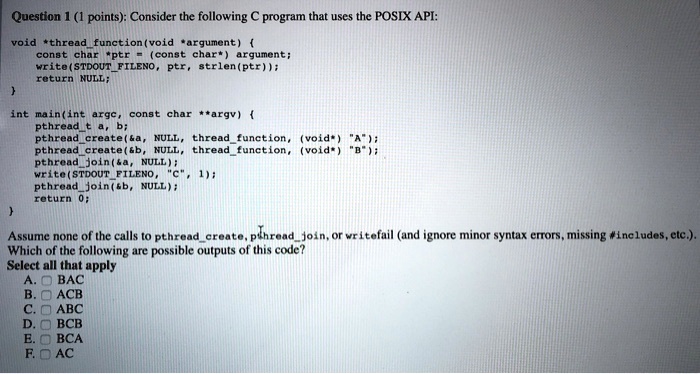 Question 1 (1 points): Consider the following C program that uses the POSIX API:
void *threadfunction(void *argument) 
const char *ptr = (const char*) argument;
write(STDOUTFILENO, ptr, strlen(ptr));
return NULL;

int main(int argc, const char **argv) 
pthreadt a, b;
pthreadcreate(   a, NULL, threadfunction, (void*) "A");
pthreadcreate(   b, NULL, threadfunction, (void*) "B");
pthreadjoin(   a, NULL);
write(STDOUTFILENO, "C", 1);
pthreadjoin(   b, NULL);
return 0;

Assume none of the calls to pthreadcreate, pthreadjoin, or writefail (and ignore minor syntax errors, missing #includes, etc.).
Which of the following are possible outputs of this code?
Select all that apply
A. BAC
B. ACB
C. ABC
D. BCB
E. BCA
F. AC