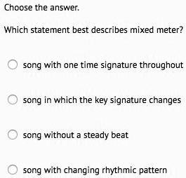 Choose the answer.
Which statement best describes mixed meter?
song with one time signature throughout
song in which the key signature changes
song without a steady beat
song with changing rhythmic pattern