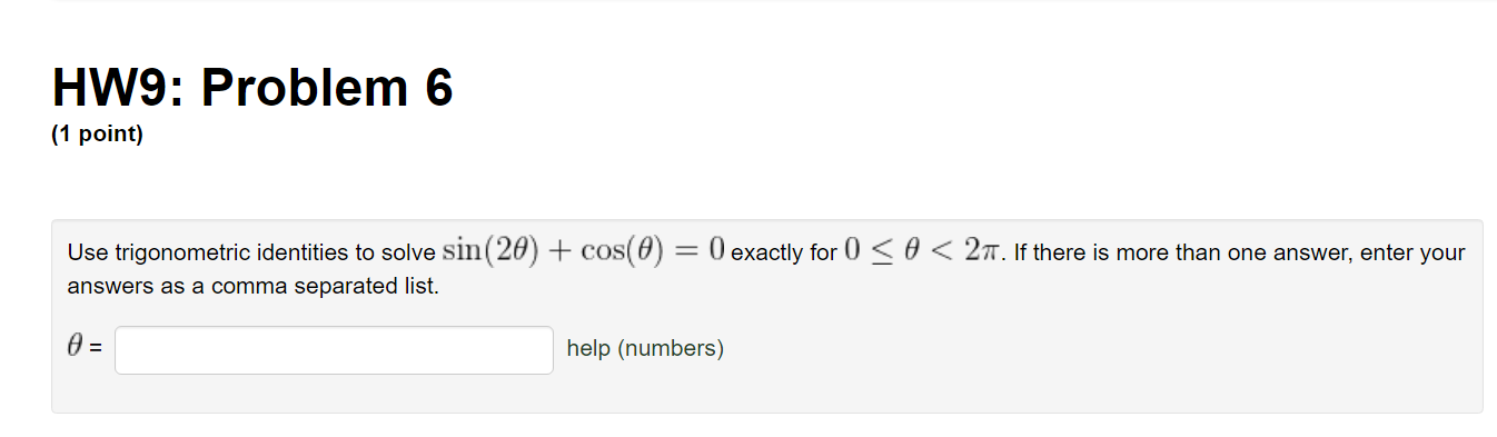 HW9: Problem 6
(1 point)

Use trigonometric identities to solve ( sin (2 	heta)+cos (	heta)=0 ) exactly for ( 0 leq 	heta<2 pi ). If there is more than one answer, enter your answers as a comma separated list.
[
	heta=
]
help (numbers)