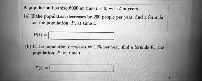 A population has size 6000 at time t = 0, with t in years.
(a) If the population decreases by 250 people per year, find a formula
for the population, P, at time t.
P(t) =
(b) If the population decreases by 11% per year, find a formula for the
population, P, at time t.
P(t) =