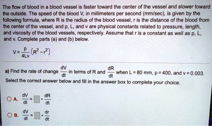 The flow of blood in a blood vessel is faster toward the center of the vessel and slower toward the outside. The speed of the blood V, in millimeters per second (mm/sec), is given by the following formula, where R is the radius of the blood vessel, r is the distance of the blood from the center of the vessel, and p, L, and v are physical constants related to pressure, length, and viscosity of the blood vessels, respectively. Assume that r is a constant as well as p, L, and v. Complete parts (a) and (b) below.

V = p / (4Lv) * (R^2 - r^2)

a) Find the rate of change dV/dt in terms of R and dR/dt when L = 80 mm, p = 400, and v = 0.003.
Select the correct answer below and fill in the answer box to complete your choice.

A. dV/dt = [] * dR/dt
B. dV/dt = [] * dr/dt