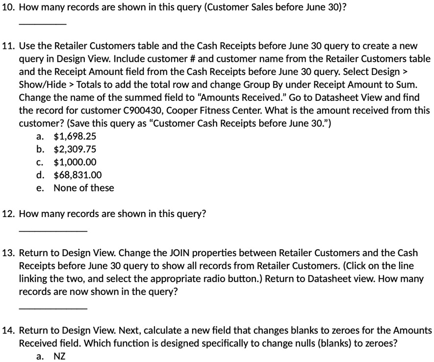 10. How many records are shown in this query (Customer Sales before June 30)?
11. Use the Retailer Customers table and the Cash Receipts before June 30 query to create a new
query in Design View. Include customer # and customer name from the Retailer Customers table
and the Receipt Amount field from the Cash Receipts before June 30 query. Select Design >
Show/Hide > Totals to add the total row and change Group By under Receipt Amount to Sum.
Change the name of the summed field to "Amounts Received." Go to Datasheet View and find
the record for customer C900430, Cooper Fitness Center. What is the amount received from this
customer? (Save this query as "Customer Cash Receipts before June 30.")
a. 1,698.25
b.2,309.75
c. 1,000.00
d.68,831.00
e. None of these
12. How many records are shown in this query?
13. Return to Design View. Change the JOIN properties between Retailer Customers and the Cash
Receipts before June 30 query to show all records from Retailer Customers. (Click on the line
linking the two, and select the appropriate radio button.) Return to Datasheet view. How many
records are now shown in the query?
14. Return to Design View. Next, calculate a new field that changes blanks to zeroes for the Amounts
Received field. Which function is designed specifically to change nulls (blanks) to zeroes?
a. NZ
