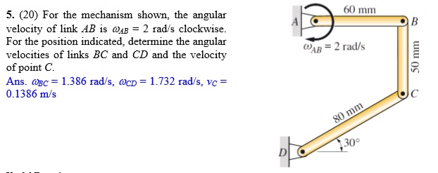 5. (20) For the mechanism shown, the angular velocity of link AB is ?AB = 2 rad/s clockwise. For the position indicated, determine the angular velocities of links BC and CD and the velocity of point C. Ans. ?BC = 1.386 rad/s, ?CD = 1.732 rad/s, vC = 0.1386 m/s